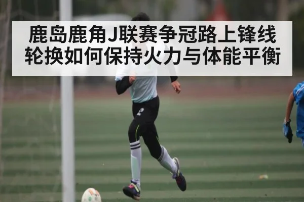 鹿岛鹿角J联赛争冠路上锋线轮换如何保持火力与体能平衡