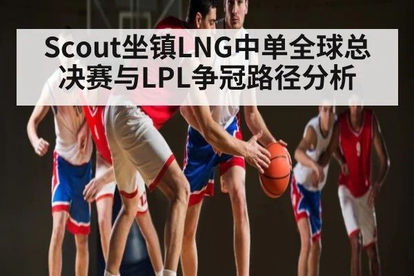 Scout坐镇LNG中单全球总决赛与LPL争冠路径分析